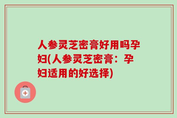 人参灵芝密膏好用吗孕妇(人参灵芝密膏：孕妇适用的好选择)