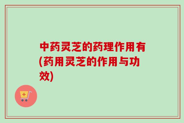 中药灵芝的药理作用有(药用灵芝的作用与功效)