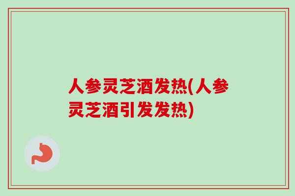 人参灵芝酒发热(人参灵芝酒引发发热)