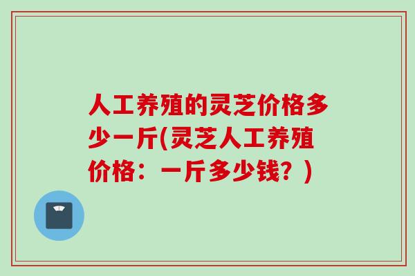 人工养殖的灵芝价格多少一斤(灵芝人工养殖价格：一斤多少钱？)