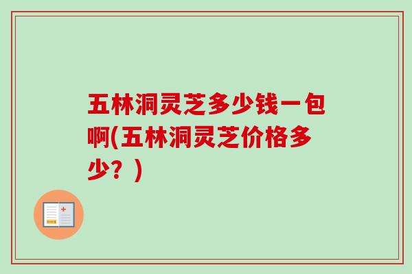 五林洞灵芝多少钱一包啊(五林洞灵芝价格多少？)