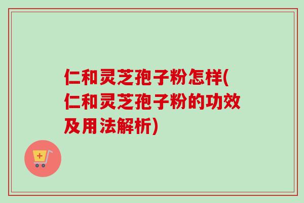 仁和灵芝孢子粉怎样(仁和灵芝孢子粉的功效及用法解析)