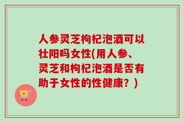 人参灵芝枸杞泡酒可以壮阳吗女性(用人参、灵芝和枸杞泡酒是否有助于女性的性健康？)