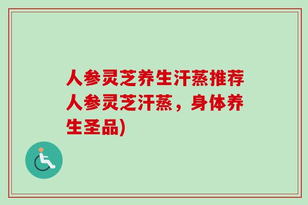 人参灵芝养生汗蒸推荐人参灵芝汗蒸，身体养生圣品)