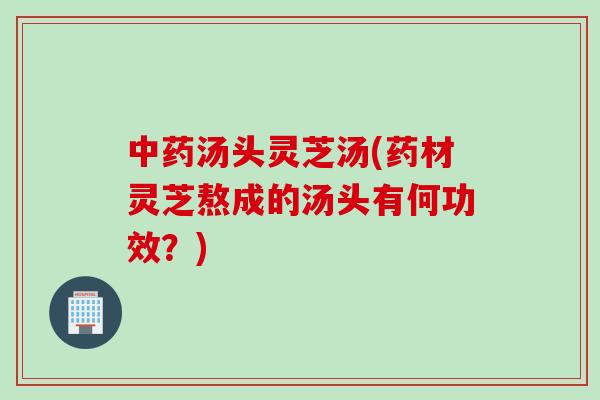 中药汤头灵芝汤(药材灵芝熬成的汤头有何功效？)