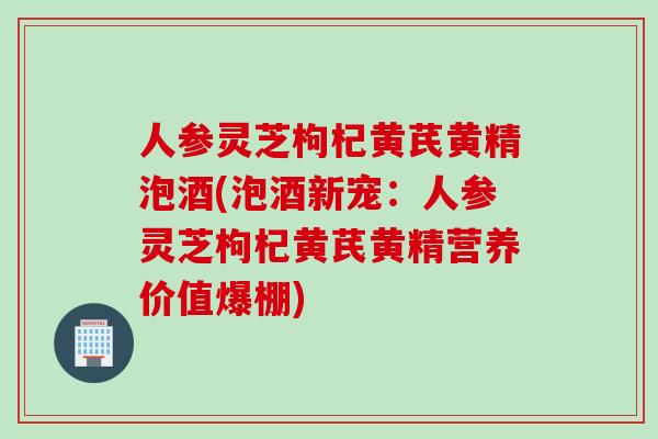 人参灵芝枸杞黄芪黄精泡酒(泡酒新宠：人参灵芝枸杞黄芪黄精营养价值爆棚)