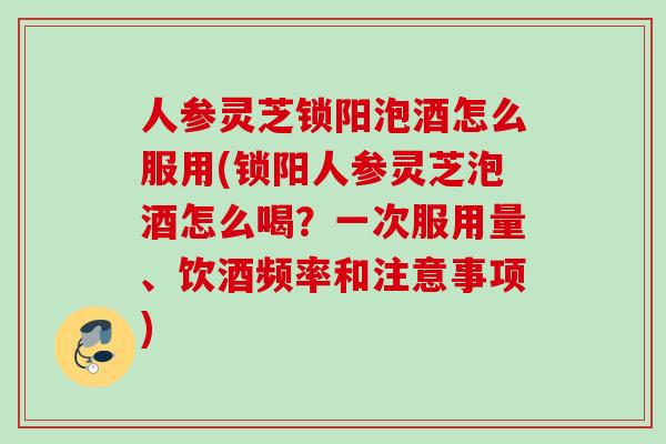 人参灵芝锁阳泡酒怎么服用(锁阳人参灵芝泡酒怎么喝?一次服用量、饮酒频率和注意事项) 人参灵芝锁阳泡酒怎么服用(锁阳人参灵芝泡酒怎么喝?一次服用量、饮酒频率和注意事项)