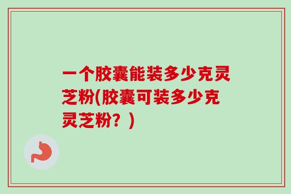 一个胶囊能装多少克灵芝粉(胶囊可装多少克灵芝粉?) 一个胶囊能装多少克灵芝粉(胶囊可装多少克灵芝粉?)