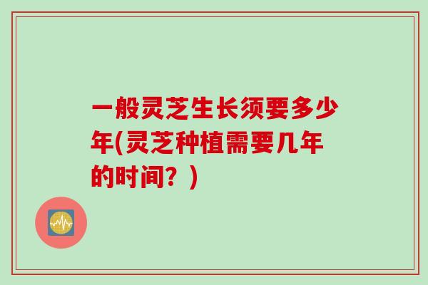 一般灵芝生长须要多少年(灵芝种植需要几年的时间?) 一般灵芝生长须要多少年(灵芝种植需要几年的时间?)