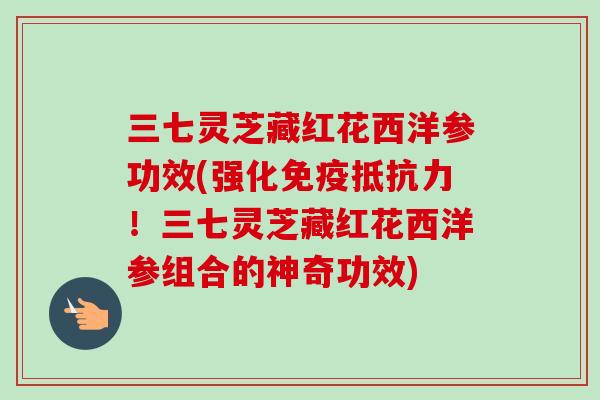 三七灵芝藏红花西洋参功效(强化免疫抵抗力！三七灵芝藏红花西洋参组合的神奇功效)