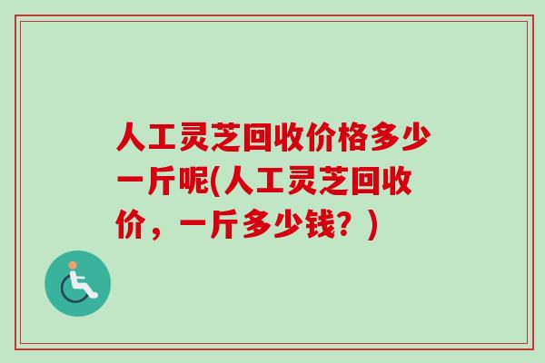 人工灵芝回收价格多少一斤呢(人工灵芝回收价，一斤多少钱？)
