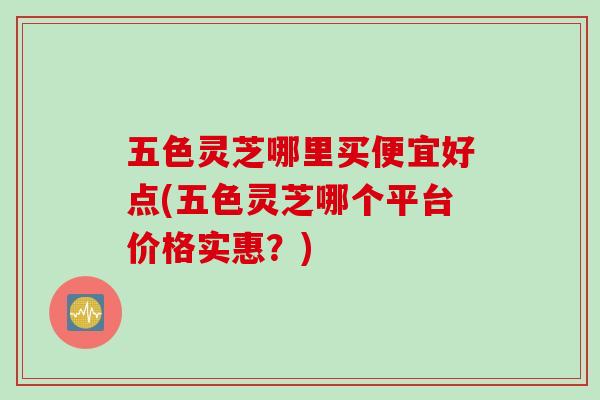 五色灵芝哪里买便宜好点(五色灵芝哪个平台价格实惠？)