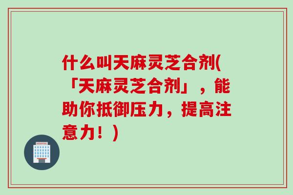什么叫天麻灵芝合剂(「天麻灵芝合剂」，能助你抵御压力，提高注意力！)