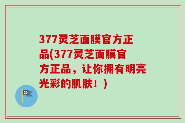 377灵芝面膜官方正品(377灵芝面膜官方正品，让你拥有明亮光彩的肌肤！)