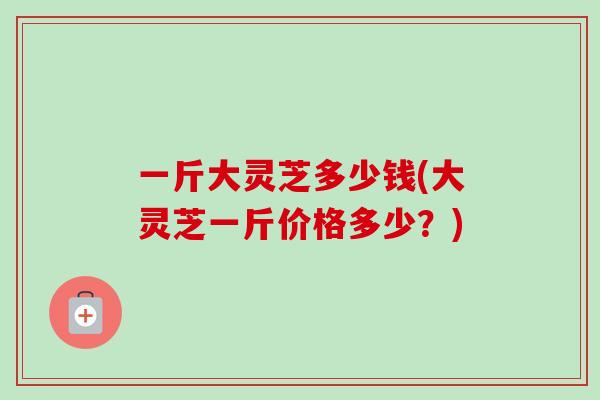 一斤大灵芝多少钱(大灵芝一斤价格多少？)