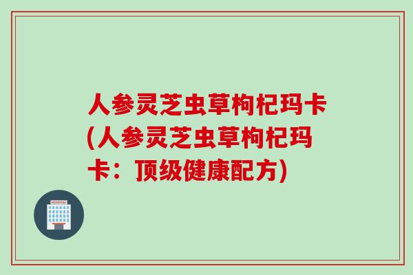 人参灵芝虫草枸杞玛卡(人参灵芝虫草枸杞玛卡：顶级健康配方)