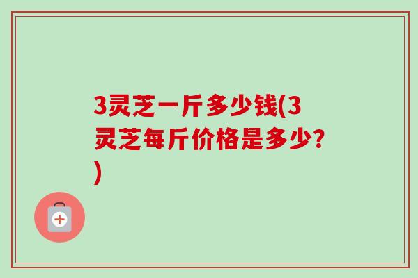 3灵芝一斤多少钱(3灵芝每斤价格是多少？)
