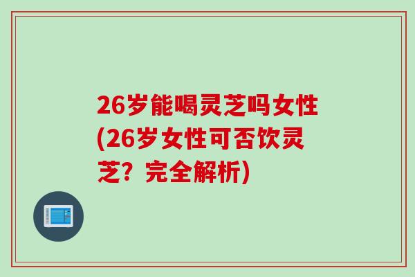 26岁能喝灵芝吗女性(26岁女性可否饮灵芝？完全解析)