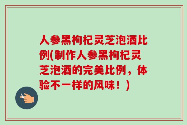 人参黑枸杞灵芝泡酒比例(制作人参黑枸杞灵芝泡酒的完美比例，体验不一样的风味！)