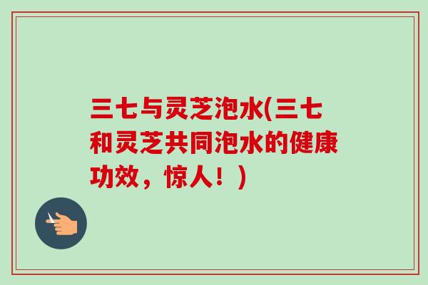 三七与灵芝泡水(三七和灵芝共同泡水的健康功效，惊人！)