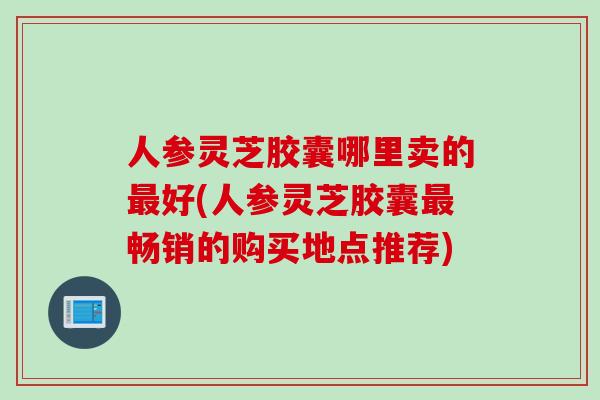 人参灵芝胶囊哪里卖的最好(人参灵芝胶囊最畅销的购买地点推荐)