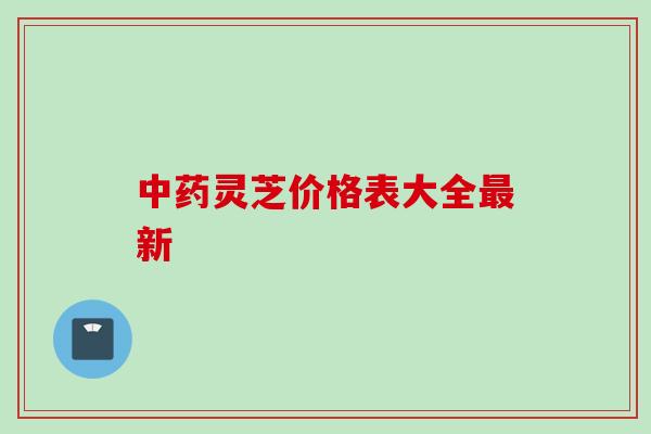 中药灵芝价格表大全最新