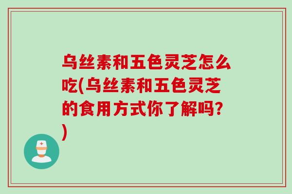 乌丝素和五色灵芝怎么吃(乌丝素和五色灵芝的食用方式你了解吗？)