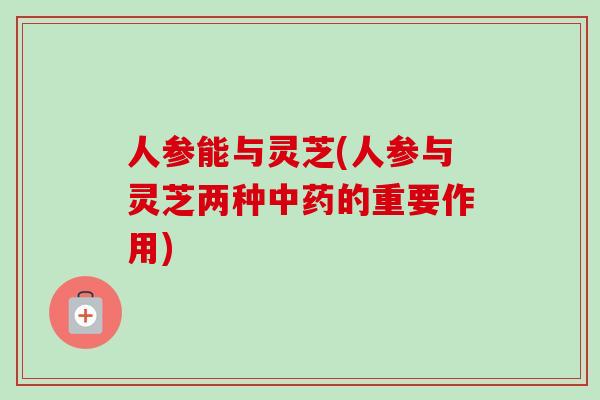 人参能与灵芝(人参与灵芝两种中药的重要作用)