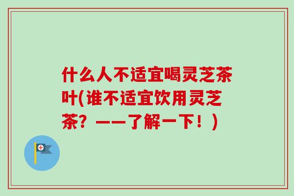什么人不适宜喝灵芝茶叶(谁不适宜饮用灵芝茶？——了解一下！)