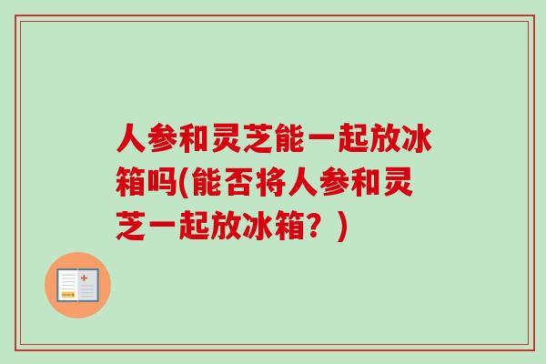 人参和灵芝能一起放冰箱吗(能否将人参和灵芝一起放冰箱？)