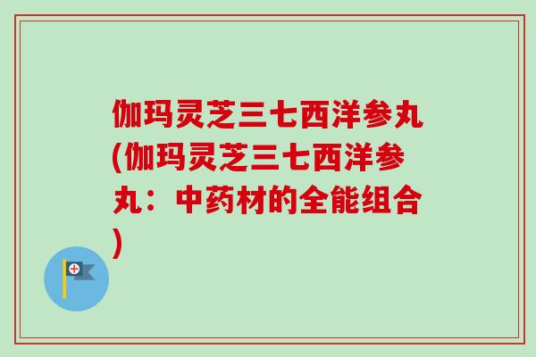 伽玛灵芝三七西洋参丸(伽玛灵芝三七西洋参丸：中药材的全能组合)