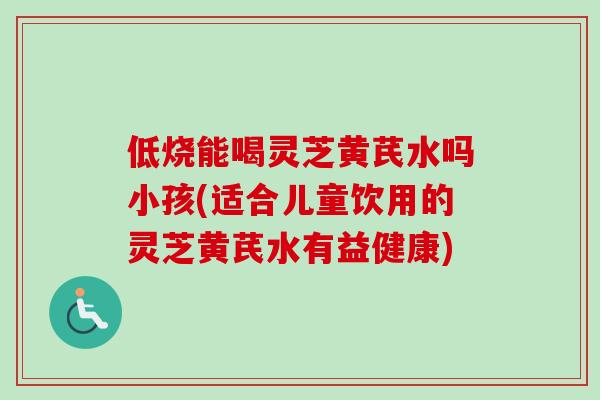 低烧能喝灵芝黄芪水吗小孩(适合儿童饮用的灵芝黄芪水有益健康)