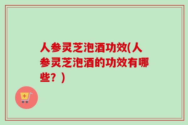 人参灵芝泡酒功效(人参灵芝泡酒的功效有哪些？)