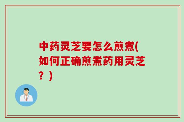 中药灵芝要怎么煎煮(如何正确煎煮药用灵芝？)