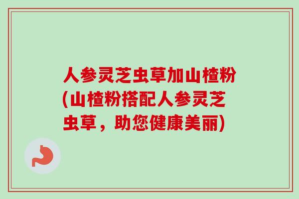 人参灵芝虫草加山楂粉(山楂粉搭配人参灵芝虫草，助您健康美丽)