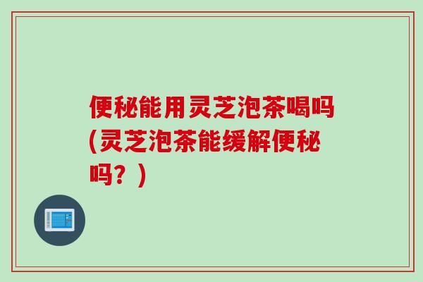 便秘能用灵芝泡茶喝吗(灵芝泡茶能缓解便秘吗？)