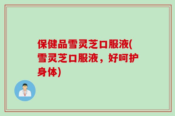 保健品雪灵芝口服液(雪灵芝口服液，好呵护身体)