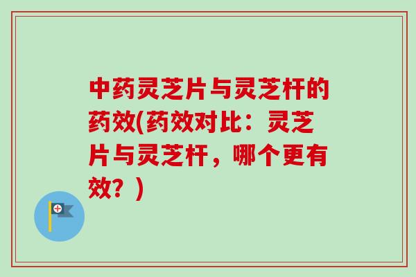 中药灵芝片与灵芝杆的药效(药效对比：灵芝片与灵芝杆，哪个更有效？)