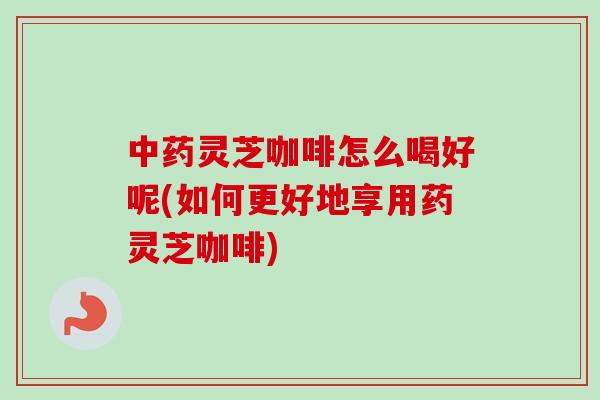 中药灵芝咖啡怎么喝好呢(如何更好地享用药灵芝咖啡)