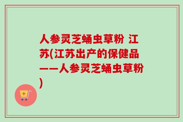 人参灵芝蛹虫草粉 江苏(江苏出产的保健品——人参灵芝蛹虫草粉)