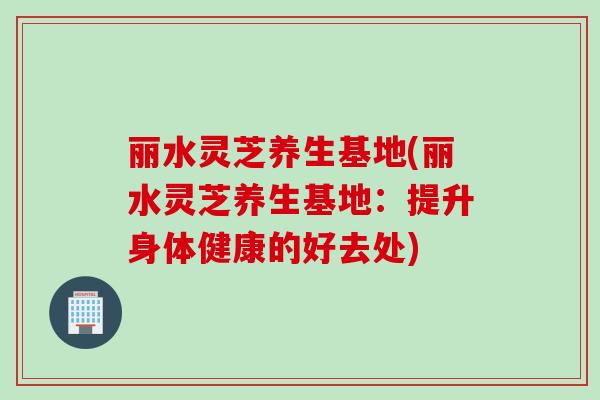 丽水灵芝养生基地(丽水灵芝养生基地：提升身体健康的好去处)