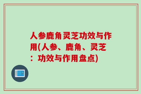 人参鹿角灵芝功效与作用(人参、鹿角、灵芝：功效与作用盘点)