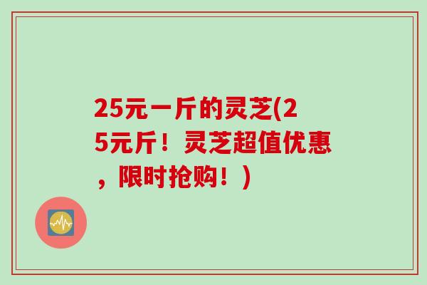 25元一斤的灵芝(25元斤！灵芝超值优惠，限时抢购！)