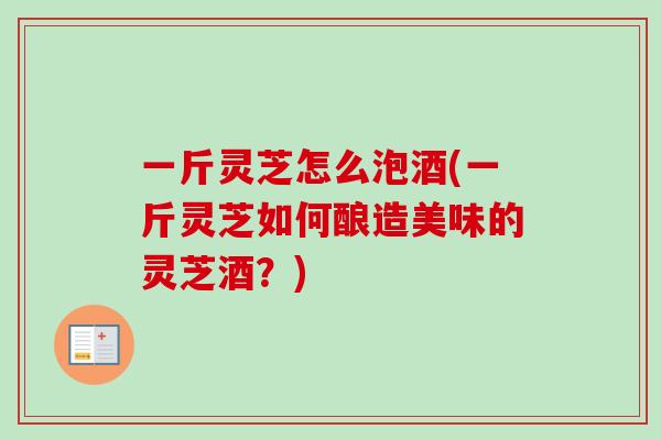 一斤灵芝怎么泡酒(一斤灵芝如何酿造美味的灵芝酒？)