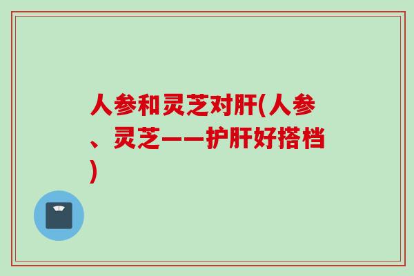 人参和灵芝对肝(人参、灵芝——护肝好搭档)