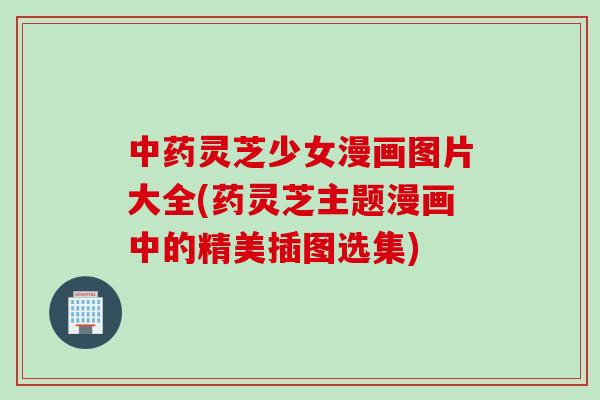 中药灵芝少女漫画图片大全(药灵芝主题漫画中的精美插图选集)