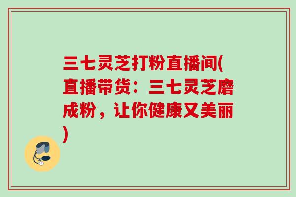 三七灵芝打粉直播间(直播带货：三七灵芝磨成粉，让你健康又美丽)