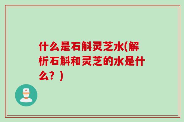 什么是石斛灵芝水(解析石斛和灵芝的水是什么？)