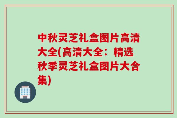 中秋灵芝礼盒图片高清大全(高清大全：精选秋季灵芝礼盒图片大合集)