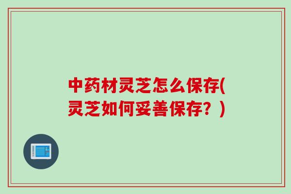 中药材灵芝怎么保存(灵芝如何妥善保存？)